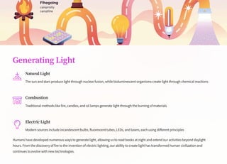 Generating Light
Natural Light
The sun and stars produce light through nuclear fusion, while bioluminescent organisms create light through chemical reactions
Combustion
Traditional methods like fire, candles, and oil lamps generate light through the burning of materials
Electric Light
Modern sources include incandescent bulbs, fluorescent tubes, LEDs, and lasers, each using different principles
Humans have developed numerous ways to generate light, allowing us to read books at night and extend our activities beyond daylight
hours. From the discovery of fire to the invention of electric lighting, our ability to create light has transformed human civilization and
continues to evolve with new technologies.
 