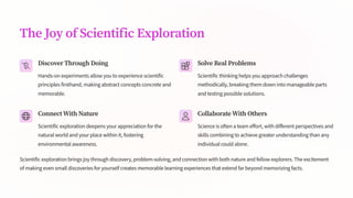 The Joy of Scientific Exploration
Discover Through Doing
Hands-on experiments allow you to experience scientific
principles firsthand, making abstract concepts concrete and
memorable.
Solve Real Problems
Scientific thinking helps you approach challenges
methodically, breaking them down into manageable parts
and testing possible solutions.
Connect With Nature
Scientific exploration deepens your appreciation for the
natural world and your place within it, fostering
environmental awareness.
Collaborate With Others
Science is often a team effort, with different perspectives and
skills combining to achieve greater understanding than any
individual could alone.
Scientific exploration brings joy through discovery, problem-solving, and connection with both nature and fellow explorers. The excitement
of making even small discoveries for yourself creates memorable learning experiences that extend far beyond memorizing facts.
 