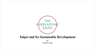 The
EVERLASTING
TAIPEI
Taipei and Its Sustainable Development
By
Charlene Jung
 
