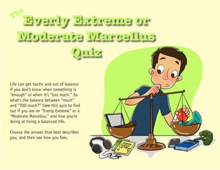 he
T
   Everly Extreme or
   Moderate Marcellus
          Quiz

Life can get hectic and out of balance
if you don’t know when something is
“enough” or when it’s “too much.” So
what’s the balance between “much”
and “TOO much?” Take this quiz to find
out if you are an “Everly Extreme” or a
“Moderate Marcellus,” and how you’re
doing at living a balanced life.

Choose the answer that best describes
you, and then see how you fare.
 