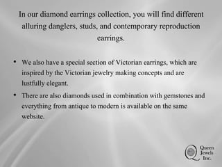 In our diamond earrings collection, you will find different
alluring danglers, studs, and contemporary reproduction
earrings.
• We also have a special section of Victorian earrings, which are
inspired by the Victorian jewelry making concepts and are
lustfully elegant.
• There are also diamonds used in combination with gemstones and
everything from antique to modern is available on the same
website.
 
