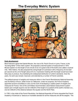 The Everyday Metric System
!
Early development
Most historians agree that Gabriel Mouton, the vicar of St. Paul's Church in Lyons, France, is the
“founding father” of the metric system. He proposed a decimal system of measurement in 1670.
Mouton based it on the length of one minute of arc of a great circle of the Earth (now called a nautical
mile, 1852 meters). He also proposed the swing-length of a pendulum with a frequency of one beat
per second as the unit of length (about 25 cm). A pendulum beating with this length would have been
fairly easy to produce, thus facilitating the widespread distribution of uniform standards. Over the
years, his work was revised, improved, and extended by a number of French scientists.
The political sponsor of weights and measures reform in the French Revolutionary National Assembly
was the Bishop of Autun, better known as Talleyrand. Under his auspices, the French Academy
appointed several committees to carry out the work of developing a usable system of weights and
measures for France. One of the committees recommended a decimalized measurement system
based upon a length equal to one ten-millionth of the length of a quadrant of the earth's meridian (i.e.,
one ten-millionth of the distance between the equator and the North Pole).
In 1790, in the midst of the French Revolution, the National Assembly of France requested the French
Academy of Sciences to “deduce an invariable standard for all the measures and all the weights.” The
 