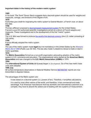 Important dates in the history of the modern metric system:
1585
In his book "The Tenth" Simon Stevin suggests that a decimal system should be used for weights and
measures, coinage, and divisions of the degree of arc.
1670
Authorities give credit for originating the metric system to Gabriel Mouton, a French vicar, on about
this date.
1790
Thomas Jefferson proposed a decimal-based measurement system for the United States.
France's Louis XVI authorized scientific investigations aimed at a reform of French weights and
measures. These investigations led to the development of the first "metric" system.
1792
The U.S. Mint was formed to produce the world's first decimal currency (the U.S. dollar consisting of
100 cents).
1795
France officially adopted the metric system.
1866
The use of the metric system made legal (but not mandatory) in the United States by the (Kasson)
Metric Act of 1866 (Public Law 39-183). This law also made it unlawful to refuse to trade or deal in
metric quantities.
1916
The Metric Association formed as a non-profit organization advocating adoption of the metric
system in U.S. commerce and education. The organizational name started as the American Metric
Association and was changed to the U.S. Metric Association (USMA) in 1974.
1954
The International System of Units (SI System) began its development. Six of the new metric base
units were adopted.
1996 July
All surface temperature observations in National Weather Service METAR/TAF reports are now
transmitted in degrees Celsius.
The advantages of the Metric system are:
It was based on a decimal system (i.e. powers of ten). Therefore, it simplifies calculations.
It is used by most other nations of the world, and therefore, it has commercial and trade
advantage. If an American manufacturer that has domestic and international customers is to
compete, they have to absorb the added cost of dealing with two systems of measurement.
 