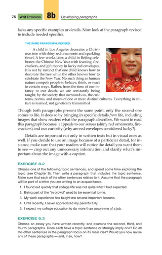lacks any specific examples or details. Now look at the paragraph revised
to include needed specifics.
THE SAME PARAGRAPH, REVISED
A child in Los Angeles decorates a Christ-
mas tree with shiny red ornaments and sparkling
tinsel. A few weeks later, a child in Beijing cele-
brates the Chinese New Year with feasting, fire-
crackers, and gift money in lucky red envelopes.
It is not by instinct that one child knows how to
decorate the tree while the other knows how to
celebrate the New Year. No such thing as human
nature compels people to behave, think, or react
in certain ways. Rather, from the time of our in-
fancy to our death, we are constantly being
taught, by the society that surrounds us, the cus-
toms, norms, and mores of one or more distinct cultures. Everything in cul-
ture is learned, not genetically transmitted.
Though both paragraphs present the same point, only the second one
comes to life. It does so by bringing in specific details from life, including
images that show readers what the paragraph describes. We want to read
this paragraph because it appeals to our senses (shiny red ornaments, fire-
crackers) and our curiosity (why are red envelopes considered lucky?).
Details are important not only in written texts but in visual ones as
well. If you decide to use an image because of a particular detail, for in-
stance, make sure that your readers will notice the detail you want them
to see — crop out any unnecessary information and clarify what’s im-
portant about the image with a caption.
EXERCISE 8.2
Choose one of the following topic sentences, and spend some time exploring the
topic (see Chapter 6). Then write a paragraph that includes the topic sentence.
Make sure that each of the other sentences relates to it. Assume that the paragraph
will be part of a letter you are writing to an acquaintance.
1. I found out quickly that college life was not quite what I had expected.
2. Being part of the “in crowd” used to be essential to me.
3. My work experience has taught me several important lessons.
4. Until recently, I never appreciated my parents fully.
5. I expect my college education to do more than assure me of a job.
EXERCISE 8.3
Choose an essay you have written recently, and examine the second, third, and
fourth paragraphs. Does each have a topic sentence or strongly imply one? Do all
the other sentences in the paragraph focus on its main idea? Would you now revise
any of these paragraphs — and, if so, how?
76 Writ Process Developing paragraphs
8b
04_LUN_66490_Pt02_(045-112)_04_LUN_66490_Pt02_(045-112).qxd 11/30/11 2:09 PM Page 76
 