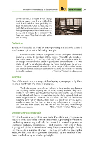 79
Use effective methods of development Writ Process
8c
electric outlets. I thought it was strange
that they were exposed, and not built in,
until I realized that there probably had
been no electricity when the building was
built. Below the outlets the sunshine was
falling in bright rays across the hardwood
floor, and I noticed how smoothly the
floor was worn. Time had taken its toll on
this building.
Definition
You may often need to write an entire paragraph in order to define a
word or concept, as in the following example:
Economics is the study of how people choose among the alternatives
available to them. It’s the study of little choices (“Should I take the choco-
late or the strawberry?”) and big choices (“Should we require a reduction
in energy consumption in order to protect the environment?”). It’s the
study of individual choices, choices by firms, and choices by govern-
ments. Life presents each of us with a wide range of alternative uses of
our time and other resources; economists examine how we choose among
those alternatives. – TIMOTHY TREGARTHEN, Economics
Example
One of the most common ways of developing a paragraph is by illus-
trating a point with one or more examples.
The Indians made names for us children in their teasing way. Because
our very busy mother kept my hair cut short, like my brothers’, they called
me Short Furred One, pointing to their hair and making the sign for short,
the right hand with fingers pressed close together, held upward, back out,
at the height intended. With me this was about two feet tall, the Indians
laughing gently at my abashed face. I am told that I was given a pair of
small moccasins that first time, to clear up my unhappiness at being picked
out from the dusk behind the fire and my two unhappy shortcomings
made conspicuous. – MARI SANDOZ, “The Go-Along Ones”
Division and classification
Division breaks a single item into parts. Classification groups many
separate items according to their similarities. A paragraph evaluating
one history course might divide the course into several segments —
textbooks, lectures, assignments — and examine each one in turn.
A paragraph giving an overview of many history courses might classify
the courses in a number of ways — by time periods, by geographic
areas, by the kinds of assignments demanded, by the number of stu-
dents enrolled, or by some other principle.
04_LUN_66490_Pt02_(045-112)_04_LUN_66490_Pt02_(045-112).qxd 11/30/11 2:09 PM Page 79
 