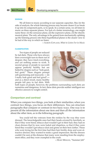 DIVISION
We all listen to music according to our separate capacities. But, for the
sake of analysis, the whole listening process may become clearer if we break
it up into its component parts, so to speak. In a certain sense, we all listen to
music on three separate planes. For lack of a better terminology, one might
name these: (1) the sensuous plane, (2) the expressive plane, (3) the sheerly
musical plane. The only advantage to be gained from mechanically splitting
up the listening process into these hypothetical planes is the clearer view to
be had of the way in which we listen.
– AARON COPLAND, What to Listen For in Music
CLASSIFICATION
Two types of people are seduced
by fad diets. Those who have always
been overweight turn to them out of
despair; they have tried everything,
and yet nothing seems to work. A
second group of people to succumb
appear perfectly healthy but are
baited by slogans such as “look good,
feel good.” These slogans prompt
self-questioning and insecurity — do
I really look good and feel good? —
and as a direct result, many healthy
people fall prey to fad diets. With
both types of people, however, the problems surrounding such diets are
numerous and dangerous. In fact, these diets provide neither intelligent nor
effective answers to weight control.
Comparison and contrast
When you compare two things, you look at their similarities; when you
contrast two things, you focus on their differences. You can structure
paragraphs that compare or contrast in two basic ways. One way is to
present all the information about one item and then all the information
about the other item, as in the following paragraph:
You could tell the veterans from the rookies by the way they were
dressed. The knowledgeable ones had their heads covered by kerchiefs, so
that if they were hired, tobacco dust wouldn’t get in their hair; they had on
clean dresses that by now were faded and shapeless, so that if they were
hired they wouldn’t get tobacco dust and grime on their best clothes. Those
who were trying for the first time had their hair freshly done and wore at-
tractive dresses; they wanted to make a good impression. But the dresses
couldn’t be seen at the distance that many were standing from the employ-
ment office, and they were crumpled in the crush.
– MARY MEBANE, “Summer Job”
80 Writ Process Developing paragraphs
8c
04_LUN_66490_Pt02_(045-112)_04_LUN_66490_Pt02_(045-112).qxd 11/30/11 2:09 PM Page 80
 