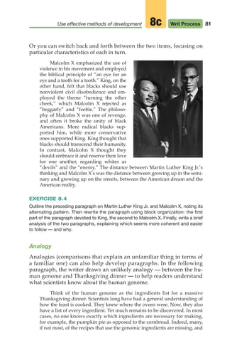 81
Use effective methods of development Writ Process
8c
Or you can switch back and forth between the two items, focusing on
particular characteristics of each in turn.
Malcolm X emphasized the use of
violence in his movement and employed
the biblical principle of “an eye for an
eye and a tooth for a tooth.” King, on the
other hand, felt that blacks should use
nonviolent civil disobedience and em-
ployed the theme “turning the other
cheek,” which Malcolm X rejected as
“beggarly” and “feeble.” The philoso-
phy of Malcolm X was one of revenge,
and often it broke the unity of black
Americans. More radical blacks sup-
ported him, while more conservative
ones supported King. King thought that
blacks should transcend their humanity.
In contrast, Malcolm X thought they
should embrace it and reserve their love
for one another, regarding whites as
“devils” and the “enemy.” The distance between Martin Luther King Jr.’s
thinking and Malcolm X’s was the distance between growing up in the semi-
nary and growing up on the streets, between the American dream and the
American reality.
EXERCISE 8.4
Outline the preceding paragraph on Martin Luther King Jr. and Malcolm X, noting its
alternating pattern. Then rewrite the paragraph using block organization: the first
part of the paragraph devoted to King, the second to Malcolm X. Finally, write a brief
analysis of the two paragraphs, explaining which seems more coherent and easier
to follow — and why.
Analogy
Analogies (comparisons that explain an unfamiliar thing in terms of
a familiar one) can also help develop paragraphs. In the following
paragraph, the writer draws an unlikely analogy — between the hu-
man genome and Thanksgiving dinner — to help readers understand
what scientists know about the human genome.
Think of the human genome as the ingredients list for a massive
Thanksgiving dinner. Scientists long have had a general understanding of
how the feast is cooked. They knew where the ovens were. Now, they also
have a list of every ingredient. Yet much remains to be discovered. In most
cases, no one knows exactly which ingredients are necessary for making,
for example, the pumpkin pie as opposed to the cornbread. Indeed, many,
if not most, of the recipes that use the genomic ingredients are missing, and
04_LUN_66490_Pt02_(045-112)_04_LUN_66490_Pt02_(045-112).qxd 11/30/11 2:09 PM Page 81
 