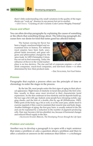 there’s little understanding why small variations in the quality of the ingre-
dients can “cook up” diseases in one person but not in another.
– USA TODAY, “Cracking of Life’s Genetic Code Carries Weighty Potential”
Cause and effect
You can often develop paragraphs by explaining the causes of something
or the effects that something brings about. The following paragraph dis-
cusses how our desire for food that tastes good has affected history:
The human craving for flavor has
been a largely unacknowledged and un-
examined force in history. For millenia
royal empires have been built, unex-
plored lands traversed, and great reli-
gions and philosophies changed by the
spice trade. In 1492 Christopher Colum-
bus set sail to find seasoning. Today the
influence of flavor in the world market-
place is no less decisive. The rise and fall of corporate empires — of soft-
drink companies, snack-food companies, and fast-food chains — is often
determined by how their products taste.
– ERIC SCHLOSSER, Fast Food Nation
Process
Paragraphs that explain a process often use the principle of time or
chronology to order the stages in the process.
By the late 20s, most people notice the first signs of aging in their physi-
cal appearance. Slight losses of elasticity in facial skin produce the first wrin-
kles, usually in those areas most involved in their characteristic facial
expressions. As the skin continues to lose elasticity and fat deposits build up,
the face sags a bit with age. Indeed, some people have drooping eyelids, sag-
ging cheeks, and the hint of a double chin by age 40 (Whitbourne, 1985).
Other parts of the body sag a bit as well, so as the years pass, adults need to
exercise regularly if they want to maintain their muscle tone and body shape.
Another harbinger of aging, the first gray hairs, is usually noticed in the 20s
and can be explained by a reduction in the number of pigment-producing
cells. Hair may become a bit less plentiful, too, because of hormonal changes
and reduced blood supply to the skin.
– KATHLEEN STASSEN BERGER, The Developing Person through the Life Span
Problem and solution
Another way to develop a paragraph is to open with a topic sentence
that states a problem or asks a question about a problem and then to
offer a solution or answers in the sentences that follow — a technique
82 Writ Process Developing paragraphs
8c
04_LUN_66490_Pt02_(045-112)_04_LUN_66490_Pt02_(045-112).qxd 11/30/11 2:09 PM Page 82
 