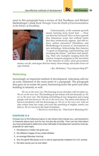 used in this paragraph from a review of Ted Nordhaus and Michael
Shellenberger’s book Break Through: From the Death of Environmentalism
to the Politics of Possibility:
Unfortunately, at the moment growth
means burning more fossil fuel. . . . How
can that fact be faced? How to have growth
that Americans want, but without limits
that they instinctively oppose, and still re-
duce carbon emissions? [Nordhaus and
Shellenberger’s] answer is: investments in
new technology. Acknowledge that America
“is great at imagining, experimenting, and
inventing the future,” and then start spend-
ing. They cite examples ranging from the
nuclear weapons program to the invention
of the Internet to show what government
money can do, and argue that too many clean-energy advocates focus on
caps instead.
– BILL MCKIBBEN, “Can Anyone Stop It?”
Reiterating
Increasingly an important method of development, reiterating calls for
an early statement of the main point of a paragraph. The paragraph
then goes on to restate the point, hammering home the point and often
building in intensity as well.
We are on the move now. The burning of our churches will not deter us.
We are on the move now. The bombing of our homes will not dissuade us. We
are on the move now. The beating and killing of our clergymen and young
people will not divert us. We are on the move now. The arrest and release of
known murderers will not discourage us. We are on the move now. Like an
idea whose time has come, not even the marching of mighty armies can
halt us. We are moving to the land of freedom.
– MARTIN LUTHER KING JR., “Our God Is Marching On”
EXERCISE 8.5
Choose two of the following topics or two others that interest you, and brainstorm
or freewrite about each one for ten minutes (6a and 6b). Then use the information
you have produced to determine what method(s) of development would be most ap-
propriate for each topic.
1. the pleasure a hobby has given you
2. the different images of two noted athletes
3. an average Saturday morning
4. why the game Monopoly is (or is not) an appropriate metaphor for U.S. society
5. the best course you’ve ever taken
83
Use effective methods of development Writ Process
8c
04_LUN_66490_Pt02_(045-112)_04_LUN_66490_Pt02_(045-112).qxd 11/30/11 2:09 PM Page 83
 