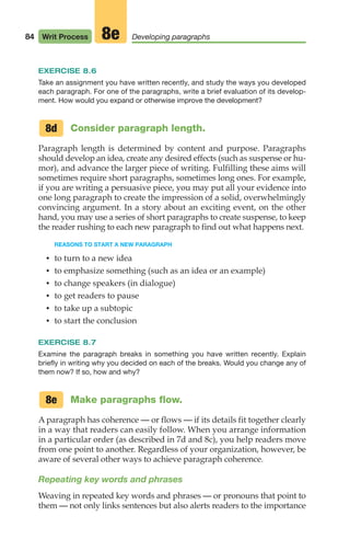 EXERCISE 8.6
Take an assignment you have written recently, and study the ways you developed
each paragraph. For one of the paragraphs, write a brief evaluation of its develop-
ment. How would you expand or otherwise improve the development?
Consider paragraph length.
Paragraph length is determined by content and purpose. Paragraphs
should develop an idea, create any desired effects (such as suspense or hu-
mor), and advance the larger piece of writing. Fulfilling these aims will
sometimes require short paragraphs, sometimes long ones. For example,
if you are writing a persuasive piece, you may put all your evidence into
one long paragraph to create the impression of a solid, overwhelmingly
convincing argument. In a story about an exciting event, on the other
hand, you may use a series of short paragraphs to create suspense, to keep
the reader rushing to each new paragraph to find out what happens next.
REASONS TO START A NEW PARAGRAPH
• to turn to a new idea
• to emphasize something (such as an idea or an example)
• to change speakers (in dialogue)
• to get readers to pause
• to take up a subtopic
• to start the conclusion
EXERCISE 8.7
Examine the paragraph breaks in something you have written recently. Explain
briefly in writing why you decided on each of the breaks. Would you change any of
them now? If so, how and why?
Make paragraphs flow.
A paragraph has coherence — or flows — if its details fit together clearly
in a way that readers can easily follow. When you arrange information
in a particular order (as described in 7d and 8c), you help readers move
from one point to another. Regardless of your organization, however, be
aware of several other ways to achieve paragraph coherence.
Repeating key words and phrases
Weaving in repeated key words and phrases — or pronouns that point to
them — not only links sentences but also alerts readers to the importance
8d
8e
84 Writ Process Developing paragraphs
8e
04_LUN_66490_Pt02_(045-112)_04_LUN_66490_Pt02_(045-112).qxd 11/30/11 2:09 PM Page 84
 
