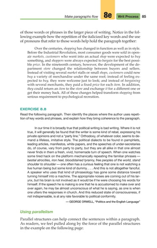 of those words or phrases in the larger piece of writing. Notice in the fol-
lowing example how the repetition of the italicized key words and the use
of pronouns that refer to those words help hold the paragraph together:
Over the centuries, shopping has changed in function as well as in style.
Before the Industrial Revolution, most consumer goods were sold in open-
air markets, customers who went into an actual shop were expected to buy
something, and shoppers were always expected to bargain for the best possi-
ble price. In the nineteenth century, however, the development of the de-
partment store changed the relationship between buyers and sellers.
Instead of visiting several market stalls or small shops, customers could now
buy a variety of merchandise under the same roof; instead of feeling ex-
pected to buy, they were welcome just to look; and instead of bargaining
with several merchants, they paid a fixed price for each item. In addition,
they could return an item to the store and exchange it for a different one or
get their money back. All of these changes helped transform shopping from
serious requirement to psychological recreation.
EXERCISE 8.8
Read the following paragraph. Then identify the places where the author uses repeti-
tion of key words and phrases, and explain how they bring coherence to the paragraph.
In our time it is broadly true that political writing is bad writing. Where it is not
true, it will generally be found that the writer is some kind of rebel, expressing his
private opinions and not a “party line.” Orthodoxy, of whatever color, seems to de-
mand a lifeless, imitative style. The political dialects to be found in pamphlets,
leading articles, manifestos, white papers, and the speeches of under-secretaries
do, of course, vary from party to party, but they are all alike in that one almost
never finds in them a fresh, vivid, homemade turn of speech. When one watches
some tired hack on the platform mechanically repeating the familiar phrases —
bestial atrocities, iron heel, bloodstained tyranny, free peoples of the world, stand
shoulder to shoulder — one often has a curious feeling that one is not watching a
live human being but some kind of dummy. . . . And this is not altogether fanciful.
A speaker who uses that kind of phraseology has gone some distance toward
turning himself into a machine. The appropriate noises are coming out of his lar-
ynx, but his brain is not involved as it would be if he were choosing his words for
himself. If the speech he is making is one that he is accustomed to make over and
over again, he may be almost unconscious of what he is saying, as one is when
one utters the responses in church. And this reduced state of consciousness, if
not indispensable, is at any rate favorable to political conformity.
— GEORGE ORWELL, “Politics and the English Language”
Using parallelism
Parallel structures can help connect the sentences within a paragraph.
As readers, we feel pulled along by the force of the parallel structures
in the example on the following page:
85
Make paragraphs flow Writ Process
8e
04_LUN_66490_Pt02_(045-112)_04_LUN_66490_Pt02_(045-112).qxd 11/30/11 2:09 PM Page 85
 