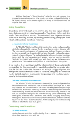 William Faulkner’s “Barn Burning” tells the story of a young boy
trapped in a no-win situation. If he betrays his father, he loses his family. If
he betrays justice, he becomes a fugitive. In trying to free himself from his
trap, he does both.
Using transitions
Transitions are words such as so, however, and thus that signal relation-
ships between sentences and paragraphs. Transitions help guide the
reader from one idea to another. To understand how important transi-
tions are in directing readers, try reading the following paragraph, from
which all transitions have been removed.
A PARAGRAPH WITH NO TRANSITIONS
In “The Fly,” Katherine Mansfield tries to show us the real personality
of the boss beneath his exterior. The fly helps her to portray this real self.
The boss goes through a range of emotions and feelings. He expresses these
feelings to a small but determined fly, whom the reader realizes he uncon-
sciously relates to his son. The author basically splits up the story into three
parts, with the boss’s emotions and actions changing quite measurably.
With old Woodifield, with himself, and with the fly, we see the boss’s mani-
pulativeness. Our understanding of him as a hard and cruel man grows.
If we work at it, we can figure out the relationship of these sentences to
one another, for this paragraph is essentially unified by one major idea.
But the lack of transitions results in an abrupt, choppy rhythm; the
paragraph lurches from one detail to the next, dragging the confused
reader behind. See how much easier the passage is to read and under-
stand with transitions added.
THE SAME PARAGRAPH WITH TRANSITIONS
In “The Fly,” Katherine Mansfield tries to show us the real personality
of the boss beneath his exterior. The fly in the story’s title helps her to por-
tray this real self. In the course of the story, the boss goes through a range
of emotions. At the end, he finally expresses these feelings to a small but
determined fly, whom the reader realizes he unconsciously relates to his
son. To accomplish her goal, the author basically splits up the story into
three parts, with the boss’s emotions and actions changing measurably
throughout. First with old Woodifield, then with himself, and last with the
fly, we see the boss’s manipulativeness. With each part, our understanding
of him as a hard and cruel man grows.
Commonly used transitions
TO SIGNAL SEQUENCE
again, also, and, and then, besides, finally, first . . . second . . . third, further-
more, last, moreover, next, still, too
86 Writ Process Developing paragraphs
8e
04_LUN_66490_Pt02_(045-112)_04_LUN_66490_Pt02_(045-112).qxd 11/30/11 2:09 PM Page 86
 