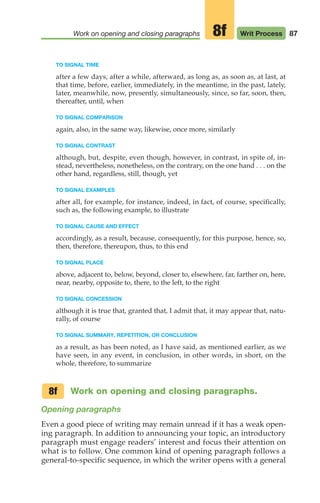 TO SIGNAL TIME
after a few days, after a while, afterward, as long as, as soon as, at last, at
that time, before, earlier, immediately, in the meantime, in the past, lately,
later, meanwhile, now, presently, simultaneously, since, so far, soon, then,
thereafter, until, when
TO SIGNAL COMPARISON
again, also, in the same way, likewise, once more, similarly
TO SIGNAL CONTRAST
although, but, despite, even though, however, in contrast, in spite of, in-
stead, nevertheless, nonetheless, on the contrary, on the one hand . . . on the
other hand, regardless, still, though, yet
TO SIGNAL EXAMPLES
after all, for example, for instance, indeed, in fact, of course, specifically,
such as, the following example, to illustrate
TO SIGNAL CAUSE AND EFFECT
accordingly, as a result, because, consequently, for this purpose, hence, so,
then, therefore, thereupon, thus, to this end
TO SIGNAL PLACE
above, adjacent to, below, beyond, closer to, elsewhere, far, farther on, here,
near, nearby, opposite to, there, to the left, to the right
TO SIGNAL CONCESSION
although it is true that, granted that, I admit that, it may appear that, natu-
rally, of course
TO SIGNAL SUMMARY, REPETITION, OR CONCLUSION
as a result, as has been noted, as I have said, as mentioned earlier, as we
have seen, in any event, in conclusion, in other words, in short, on the
whole, therefore, to summarize
Work on opening and closing paragraphs.
Opening paragraphs
Even a good piece of writing may remain unread if it has a weak open-
ing paragraph. In addition to announcing your topic, an introductory
paragraph must engage readers’ interest and focus their attention on
what is to follow. One common kind of opening paragraph follows a
general-to-specific sequence, in which the writer opens with a general
8f
87
Work on opening and closing paragraphs Writ Process
8f
04_LUN_66490_Pt02_(045-112)_04_LUN_66490_Pt02_(045-112).qxd 11/30/11 2:09 PM Page 87
 