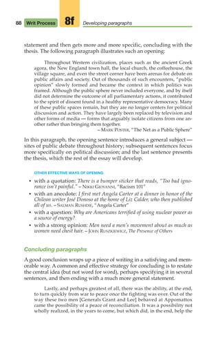 statement and then gets more and more specific, concluding with the
thesis. The following paragraph illustrates such an opening:
Throughout Western civilization, places such as the ancient Greek
agora, the New England town hall, the local church, the coffeehouse, the
village square, and even the street corner have been arenas for debate on
public affairs and society. Out of thousands of such encounters, “public
opinion” slowly formed and became the context in which politics was
framed. Although the public sphere never included everyone, and by itself
did not determine the outcome of all parliamentary actions, it contributed
to the spirit of dissent found in a healthy representative democracy. Many
of these public spaces remain, but they are no longer centers for political
discussion and action. They have largely been replaced by television and
other forms of media — forms that arguably isolate citizens from one an-
other rather than bringing them together.
– MARK POSTER, “The Net as a Public Sphere”
In this paragraph, the opening sentence introduces a general subject —
sites of public debate throughout history; subsequent sentences focus
more specifically on political discussion; and the last sentence presents
the thesis, which the rest of the essay will develop.
OTHER EFFECTIVE WAYS OF OPENING
• with a quotation: There is a bumper sticker that reads, “Too bad igno-
rance isn’t painful.” – NIKKI GIOVANNI, “Racism 101”
• with an anecdote: I first met Angela Carter at a dinner in honor of the
Chilean writer José Donoso at the home of Liz Calder, who then published
all of us. – SALMAN RUSHDIE, “Angela Carter”
• with a question: Why are Americans terrified of using nuclear power as
a source of energy?
• with a strong opinion: Men need a men’s movement about as much as
women need chest hair. – JOHN RUSZKIEWICZ, The Presence of Others
Concluding paragraphs
A good conclusion wraps up a piece of writing in a satisfying and mem-
orable way. A common and effective strategy for concluding is to restate
the central idea (but not word for word), perhaps specifying it in several
sentences, and then ending with a much more general statement.
Lastly, and perhaps greatest of all, there was the ability, at the end,
to turn quickly from war to peace once the fighting was over. Out of the
way these two men [Generals Grant and Lee] behaved at Appomattox
came the possibility of a peace of reconciliation. It was a possibility not
wholly realized, in the years to come, but which did, in the end, help the
88 Writ Process Developing paragraphs
8f
04_LUN_66490_Pt02_(045-112)_04_LUN_66490_Pt02_(045-112).qxd 11/30/11 2:09 PM Page 88
 
