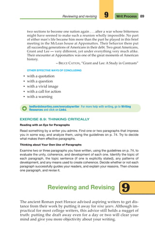 89
Reviewing and revising Writ Process
9
bedfordstmartins.com/everydaywriter For more help with writing, go to Writing
Resources and click on Links.
D
The ancient Roman poet Horace advised aspiring writers to get dis-
tance from their work by putting it away for nine years. Although im-
practical for most college writers, this advice still holds a nugget of
truth: putting the draft away even for a day or two will clear your
mind and give you more objectivity about your writing.
Reviewing and Revising
two sections to become one nation again . . . after a war whose bitterness
might have seemed to make such a reunion wholly impossible. No part
of either man’s life became him more than the part he played in this brief
meeting in the McLean house at Appomattox. Their behavior there put
all succeeding generations of Americans in their debt. Two great Americans,
Grant and Lee — very different, yet under everything very much alike.
Their encounter at Appomattox was one of the great moments of American
history.
– BRUCE CATTON, “Grant and Lee: A Study in Contrasts”
OTHER EFFECTIVE WAYS OF CONCLUDING
• with a quotation
• with a question
• with a vivid image
• with a call for action
• with a warning
EXERCISE 8.9: THINKING CRITICALLY
Reading with an Eye for Paragraphs
Read something by a writer you admire. Find one or two paragraphs that impress
you in some way, and analyze them, using the guidelines on p. 74. Try to decide
what makes them effective paragraphs.
Thinking about Your Own Use of Paragraphs
Examine two or three paragraphs you have written, using the guidelines on p. 74, to
evaluate the unity, coherence, and development of each one. Identify the topic of
each paragraph, the topic sentence (if one is explicitly stated), any patterns of
development, and any means used to create coherence. Decide whether or not each
paragraph successfully guides your readers, and explain your reasons. Then choose
one paragraph, and revise it.
9
04_LUN_66490_Pt02_(045-112)_04_LUN_66490_Pt02_(045-112).qxd 11/30/11 2:09 PM Page 89
 