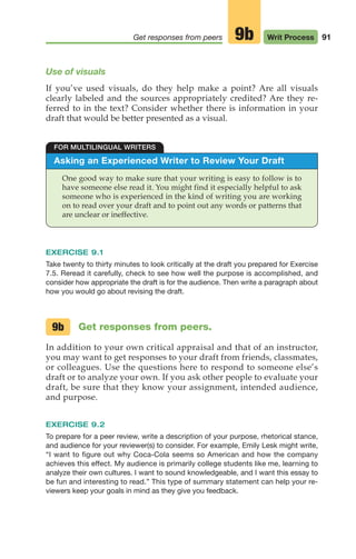 Asking an Experienced Writer to Review Your Draft
One good way to make sure that your writing is easy to follow is to
have someone else read it. You might find it especially helpful to ask
someone who is experienced in the kind of writing you are working
on to read over your draft and to point out any words or patterns that
are unclear or ineffective.
FOR MULTILINGUAL WRITERS
Use of visuals
If you’ve used visuals, do they help make a point? Are all visuals
clearly labeled and the sources appropriately credited? Are they re-
ferred to in the text? Consider whether there is information in your
draft that would be better presented as a visual.
EXERCISE 9.1
Take twenty to thirty minutes to look critically at the draft you prepared for Exercise
7.5. Reread it carefully, check to see how well the purpose is accomplished, and
consider how appropriate the draft is for the audience. Then write a paragraph about
how you would go about revising the draft.
Get responses from peers.
In addition to your own critical appraisal and that of an instructor,
you may want to get responses to your draft from friends, classmates,
or colleagues. Use the questions here to respond to someone else’s
draft or to analyze your own. If you ask other people to evaluate your
draft, be sure that they know your assignment, intended audience,
and purpose.
EXERCISE 9.2
To prepare for a peer review, write a description of your purpose, rhetorical stance,
and audience for your reviewer(s) to consider. For example, Emily Lesk might write,
“I want to figure out why Coca-Cola seems so American and how the company
achieves this effect. My audience is primarily college students like me, learning to
analyze their own cultures. I want to sound knowledgeable, and I want this essay to
be fun and interesting to read.” This type of summary statement can help your re-
viewers keep your goals in mind as they give you feedback.
9b
91
Get responses from peers Writ Process
9b
04_LUN_66490_Pt02_(045-112)_04_LUN_66490_Pt02_(045-112).qxd 11/30/11 2:09 PM Page 91
 