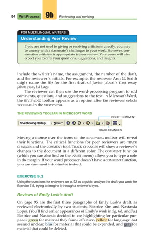 94 Writ Process Reviewing and revising
9b
Understanding Peer Review
If you are not used to giving or receiving criticisms directly, you may
be uneasy with a classmate’s challenges to your work. However, con-
structive criticism is appropriate to peer review. Your peers will also
expect you to offer your questions, suggestions, and insights.
FOR MULTILINGUAL WRITERS
include the writer’s name, the assignment, the number of the draft,
and the reviewer’s initials. For example, the reviewer Ann G. Smith
might name the file for the first draft of Javier Jabari’s first essay
jabari.essay1.d1.ags.
The reviewer can then use the word-processing program to add
comments, questions, and suggestions to the text. In Microsoft Word,
the REVIEWING toolbar appears as an option after the reviewer selects
TOOLBARS in the VIEW menu.
THE REVIEWING TOOLBAR IN MICROSOFT WORD
Moving a mouse over the icons on the REVIEWING toolbar will reveal
their functions. The critical functions for peer reviewers are TRACK
CHANGES and the COMMENT tool. TRACK CHANGES will show a reviewer’s
changes to the document in a different color. The COMMENT function
(which you can also find on the INSERT menu) allows you to type a note
in the margin. If your word processor doesn’t have a COMMENT function,
you can comment in footnotes instead.
EXERCISE 9.3
Using the questions for reviewers on p. 92 as a guide, analyze the draft you wrote for
Exercise 7.5, trying to imagine it through a reviewer’s eyes.
Reviews of Emily Lesk’s draft
On page 95 are the first three paragraphs of Emily Lesk’s draft, as
reviewed electronically by two students, Beatrice Kim and Nastassia
Lopez. (You’ll find earlier appearances of Emily’s work in 5g, 6d, and 7a.)
Beatrice and Nastassia decided to use highlighting for particular pur-
poses: green for material they found effective, yellow for language that
seemed unclear, blue for material that could be expanded, and gray for
material that could be deleted.
TRACK CHANGES
INSERT COMMENT
04_LUN_66490_Pt02_(045-112)_04_LUN_66490_Pt02_(045-112).qxd 11/30/11 2:09 PM Page 94
 