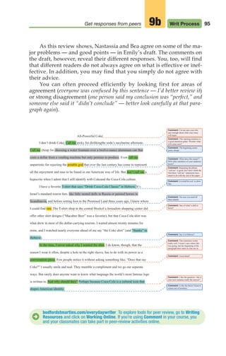 95
Get responses from peers Writ Process
9b
As this review shows, Nastassia and Bea agree on some of the ma-
jor problems — and good points — in Emily’s draft. The comments on
the draft, however, reveal their different responses. You, too, will find
that different readers do not always agree on what is effective or inef-
fective. In addition, you may find that you simply do not agree with
their advice.
You can often proceed efficiently by looking first for areas of
agreement (everyone was confused by this sentence — I’d better review it)
or strong disagreement (one person said my conclusion was “perfect,” and
someone else said it “didn’t conclude” — better look carefully at that para-
graph again).
bedfordstmartins.com/everydaywriter To explore tools for peer review, go to Writing
Resources and click on Working Online. If you’re using Comment in your course, you
and your classmates can take part in peer-review activities online.
D
All-Powerful Coke
Comment: I’m not sure your title
says enough about what your essay
will argue.
Comment: This opening sentence is
a good attention-getter. Wonder what
will come next?
Comment: The beginning seems
pretty abrupt.
Comment: What does this mean??
Will other members of your audience
know?
Comment: Repeating the phrase
“call me” is good, but I don’t think the
first three “call me” statements have
much to do with the rest of the paper.
Comment: It would be cool to show
this.
Comment: Not sure you need all
these details.
Comment: One of what? a doll or
horse?
Comment: Say it in Hebrew?
Comment: This transition works
really well. I wasn’t sure where this
was going, but the beginning of the
paragraph here starts to clue me in.
I don’t drink Coke. Call me picky for dislikingthe soda’s saccharine aftertaste.
Call me cheap for choosing a water fountain over a twelve-ounce aluminum can that
costs a dollar from a vending machine but only pennies to produce. Even call me
unpatriotic for rejecting the potable god that over the last century has come to represent
all the enjoyment and ease to be found in our American way of life. But don’t call me a
hypocrite when I admit that I still identify with Cokeand the Coca-Cola culture.
I have a favorite T-shirt that says “Drink Coca-Cola Classic” in Hebrew. It’s
Israel’s standard tourist fare, like little nested dolls in Russia or painted horses in
Scandinavia, and before setting foot in the Promised Land three years ago, I knew where
I could find one. The T-shirt shop in the central blockof a Jerusalem shopping center did
offer other shirt designs (“Macabee Beer” was a favorite), but that Coca-Cola shirt was
what drew in most of the dollar-carrying tourists. I waited almost twenty minutes for
mine, and I watched nearly everyone ahead of me say “the Coke shirt” (and “thanks” in
Hebrew).
At the time, I never asked why I wanted the shirt. I do know, though, that the
reason I wear it often, despite a hole in the right sleeve, has to do with its power as a
conversation piece. Few people notice it without asking something like, “Does that say
Coke?” I usually smile and nod. They mumble a compliment and we go our separate
ways. But rarely does anyone want to know what language the world’s most famous logo
is written in. And why should they? Perhaps because Coca-Cola is a cultural icon that
shapes American identity.
Comment: Good detail!
Comment: I like the question—but is
your next sentence really the answer?
Comment: Is this the thesis? Kind of
comes out of nowhere.
04_LUN_66490_Pt02_(045-112)_04_LUN_66490_Pt02_(045-112).qxd 11/30/11 2:09 PM Page 95
 
