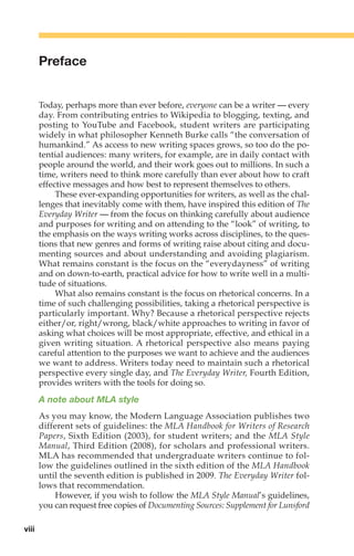 Preface
Today, perhaps more than ever before, everyone can be a writer — every
day. From contributing entries to Wikipedia to blogging, texting, and
posting to YouTube and Facebook, student writers are participating
widely in what philosopher Kenneth Burke calls “the conversation of
humankind.” As access to new writing spaces grows, so too do the po-
tential audiences: many writers, for example, are in daily contact with
people around the world, and their work goes out to millions. In such a
time, writers need to think more carefully than ever about how to craft
effective messages and how best to represent themselves to others.
These ever-expanding opportunities for writers, as well as the chal-
lenges that inevitably come with them, have inspired this edition of The
Everyday Writer — from the focus on thinking carefully about audience
and purposes for writing and on attending to the “look” of writing, to
the emphasis on the ways writing works across disciplines, to the ques-
tions that new genres and forms of writing raise about citing and docu-
menting sources and about understanding and avoiding plagiarism.
What remains constant is the focus on the “everydayness” of writing
and on down-to-earth, practical advice for how to write well in a multi-
tude of situations.
What also remains constant is the focus on rhetorical concerns. In a
time of such challenging possibilities, taking a rhetorical perspective is
particularly important. Why? Because a rhetorical perspective rejects
either/or, right/wrong, black/white approaches to writing in favor of
asking what choices will be most appropriate, effective, and ethical in a
given writing situation. A rhetorical perspective also means paying
careful attention to the purposes we want to achieve and the audiences
we want to address. Writers today need to maintain such a rhetorical
perspective every single day, and The Everyday Writer, Fourth Edition,
provides writers with the tools for doing so.
A note about MLA style
As you may know, the Modern Language Association publishes two
different sets of guidelines: the MLA Handbook for Writers of Research
Papers, Sixth Edition (2003), for student writers; and the MLA Style
Manual, Third Edition (2008), for scholars and professional writers.
MLA has recommended that undergraduate writers continue to fol-
low the guidelines outlined in the sixth edition of the MLA Handbook
until the seventh edition is published in 2009. The Everyday Writer fol-
lows that recommendation.
However, if you wish to follow the MLA Style Manual’s guidelines,
you can request free copies of Documenting Sources: Supplement for Lunsford
viii
00_LUN_66490_FM_(i-xx)_00_LUN_66490_FM_i-xx.qxd 11/30/11 1:54 PM Page viii
 