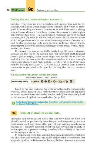 96 Writ Process Reviewing and revising
9c
Getting the most from reviewers’ comments
Consider your peer reviewers coaches, not judges. You, not the re-
viewers, will decide which suggestions to follow and which to disre-
gard. After reading reviewers’ comments — and, if necessary, giving
yourself some distance from those comments — make a revision plan
consisting of two lists: (1) areas in which reviewers agree on needed
changes, and (2) areas in which they disagree. Make choices about
which suggestions to take, and rank those suggestions. Concentrate
first on changes having to do with purpose, audience, stance, thesis,
and support. Later you can tackle changes to sentences, words, punc-
tuation, and format.
If you received an electronically marked-up file from reviewers,
you can use that file as the starting point for your next draft, titling it
clearly. (For example, Javier Jabari might rename the file as jabari.es-
say1.d2.) Use the arrows in the REVIEWING toolbar to move through
comments, changes, and highlighting. Decide what to do about each
item by clicking the ACCEPT CHANGE or REJECT CHANGE icon. Remove
comments as you deal with them by clicking the DELETE COMMENT
icon.
THE REVIEWING TOOLBAR IN MICROSOFT WORD
Based on her own review of her work as well as on the responses she
received, Emily decided to (1) make her thesis more explicit, (2) delete
some extraneous information and examples, and (3) work especially hard
on the tone and length of her introduction (see p. 104).
bedfordstmartins.com/everydaywriter To see Emily Lesk’s complete first draft, click
on Student Writing Models.
D
Consult instructor comments.
Instructor comments on any work that you have done can help you
identify mistakes, particularly ones that you make repeatedly, and can
point you toward larger issues that prevent your writing from being as
effective as it could be. Whether or not you will have an opportunity to
revise a particular piece of writing, you should look closely at the com-
ments from your instructor.
In responding to student writing, however, instructors sometimes
use phrases or comments that are a kind of shorthand — comments that
are perfectly clear to the instructor but may be less clear to the students
9c
NEXT CHANGE
PREVIOUS CHANGE
04_LUN_66490_Pt02_(045-112)_04_LUN_66490_Pt02_(045-112).qxd 11/30/11 2:09 PM Page 96
 