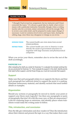 100 Writ Process Reviewing and Revising
9d
Revision
TALKING THE TALK
“I thought I had revised my assignment, but my instructor said I’d just
corrected the typos.” It’s always a good idea to clarify what revision
means with a particular instructor. Generally, though, when a writing
teacher asks for a revision, minor corrections will not be enough. Plan
to review your entire draft, and be prepared to make major changes if
necessary. Look for sentence-level errors and typos later, during the
editing stage, since these may disappear or change as you revise.
WORKING THESIS The current health care crisis stems from several
related problems.
REFINED THESIS The current health care crisis in America is most
directly the result of government reluctance to
negotiate with large insurance and pharmaceutical
companies.
When you revise your thesis, remember also to revise the rest of the
draft accordingly.
EXERCISE 9.4
After rereading the draft you wrote for Exercise 7.5, evaluate the revised working the-
sis you produced for Exercise 7.2. Then evaluate its support in the draft. Identify points
that need further support, and list those things you must do to provide that support.
Support
Make sure that each paragraph relates to or supports the thesis and that
each paragraph has sufficient detail to support the point it is making.
Eliminate unnecessary material, and identify sections that need further
details or examples.
Organization
Should any sections or paragraphs be moved to clarify your point or
support your thesis more logically? Are there any paragraphs or parts
of paragraphs that don’t fit with the essay now or that are unnecessary?
Look for confusing leaps or omissions, and identify places where tran-
sitions would make the writing easier to follow.
Title, introduction, and conclusion
Does the title give information and draw readers in? Does the introduction
attract their interest and present the topic in a way that makes them want
04_LUN_66490_Pt02_(045-112)_04_LUN_66490_Pt02_(045-112).qxd 11/30/11 2:09 PM Page 100
 