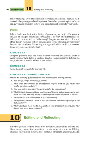 102 Writ Process Editing and reflecting
10
to keep reading? Does the conclusion leave readers satisfied? Because read-
ers notice beginnings and endings more than other parts of a piece of writ-
ing, pay special attention to how you introduce and conclude your work.
Design
Take a final close look at the design of your essay or project. Do you use
visuals or images effectively throughout? Is each one numbered, la-
beled, and commented on in the essay? Do you use font size, color, and
other design elements to best advantage in terms of making your point?
Do you use consistent formatting throughout? What could you do now
to make your essay look better?
EXERCISE 9.5
Using the guidelines on p. 101, reread the draft you wrote for Exercise 7.5 with an
eye for revising. Try to do this at least one day after you completed the draft. List the
things you need or want to address in your revision.
EXERCISE 9.6
Revise the draft you wrote for Exercise 7.5.
EXERCISE 9.7: THINKING CRITICALLY
Answer the following questions about your reviewing and revising process.
1. How did you begin reviewing your draft?
2. What kinds of comments on or responses to your draft did you have? How
helpful were they, and why?
3. How long did revising take? How many drafts did you produce?
4. What kinds of changes did you tend to make? in organization, paragraphs, sen-
tence structure, wording, adding or deleting information? in the use of visuals?
5. What gave you the most trouble as you were revising?
6. What pleased you most? What is your very favorite sentence or passage in the
draft, and why?
7. What would you most like to change about your process of revising, and how
do you plan to go about doing so?
Editing and Reflecting
10
Whether you are writing a wedding invitation, an email to a client, or a
history essay, make time to edit and proofread what you write. Editing
involves fine-tuning the details of sentence structure, grammar, usage,
04_LUN_66490_Pt02_(045-112)_04_LUN_66490_Pt02_(045-112).qxd 11/30/11 2:09 PM Page 102
 