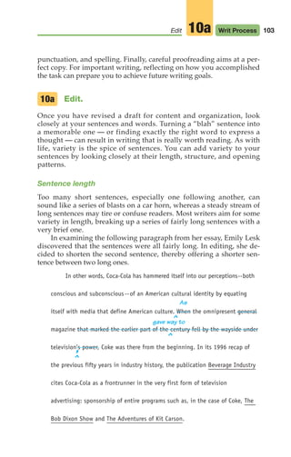 103
Edit Writ Process
10a
punctuation, and spelling. Finally, careful proofreading aims at a per-
fect copy. For important writing, reflecting on how you accomplished
the task can prepare you to achieve future writing goals.
Edit.
Once you have revised a draft for content and organization, look
closely at your sentences and words. Turning a “blah” sentence into
a memorable one — or finding exactly the right word to express a
thought — can result in writing that is really worth reading. As with
life, variety is the spice of sentences. You can add variety to your
sentences by looking closely at their length, structure, and opening
patterns.
Sentence length
Too many short sentences, especially one following another, can
sound like a series of blasts on a car horn, whereas a steady stream of
long sentences may tire or confuse readers. Most writers aim for some
variety in length, breaking up a series of fairly long sentences with a
very brief one.
In examining the following paragraph from her essay, Emily Lesk
discovered that the sentences were all fairly long. In editing, she de-
cided to shorten the second sentence, thereby offering a shorter sen-
tence between two long ones.
In other words, Coca-Cola has hammered itself into our perceptions--both
conscious and subconscious--of an American cultural identity by equating
As
itself with media that define American culture. When the omnipresent general
gave way to
magazine that marked the earlier part of the century fell by the wayside under
television’s power, Coke was there from the beginning. In its 1996 recap of
the previous fifty years in industry history, the publication Beverage Industry
cites Coca-Cola as a frontrunner in the very first form of television
advertising: sponsorship of entire programs such as, in the case of Coke, The
Bob Dixon Show and The Adventures of Kit Carson.
10a
^
^
^
,
04_LUN_66490_Pt02_(045-112)_04_LUN_66490_Pt02_(045-112).qxd 11/30/11 2:09 PM Page 103
 