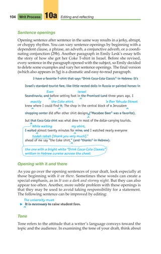 104 Writ Process Editing and reflecting
10a
Sentence openings
Opening sentence after sentence in the same way results in a jerky, abrupt,
or choppy rhythm. You can vary sentence openings by beginning with a
dependent clause, a phrase, an adverb, a conjunctive adverb, or a coordi-
nating conjunction (29b). Another paragraph in Emily Lesk’s essay tells
the story of how she got her Coke T-shirt in Israel. Before she revised,
every sentence in the paragraph opened with the subject, so Emily decided
to delete some examples and vary her sentence openings. The final version
(which also appears in 5g) is a dramatic and easy-to-read paragraph.
I have a favorite T-shirt that says “Drink Coca-Cola Classic” in Hebrew. It’s
Israel’s standard tourist fare, like little nested dolls in Russia or painted horses in
Even Israel
Seandinavia, and before setting foot in the Promised Land three years ago, I
exactly the Coke shirt. ’s Ben Yehuda Street
knew where I could find it. The shop in the central block of a Jerusalem
shopping center did offer other shirt designs (“Macabee Beer” was a favorite),
but that Coca Cola shirt was what drew in most of the dollar-carrying tourists.
While waiting my shirt,
I waited almost twenty minutes for mine, and I watched nearly everyone
todah rabah [thank you very much].”
ahead of me say “the Coke shirt,” (and “thanks“ in Hebrew).
the one with a bright white “Drink Coca-Cola Classic”
written in Hebrew cursive across the chest
Opening with it and there
As you go over the opening sentences of your draft, look especially at
those beginning with it or there. Sometimes these words can create a
special emphasis, as in It was a dark and stormy night. But they can also
appear too often. Another, more subtle problem with these openings is
that they may be used to avoid taking responsibility for a statement.
The following sentence can be improved by editing:
The university must
䊳 It is necessary to raise student fees.
Tone
Tone refers to the attitude that a writer’s language conveys toward the
topic and the audience. In examining the tone of your draft, think about
^
^
^
^
^
^
,
^
^ ^
^
^
04_LUN_66490_Pt02_(045-112)_04_LUN_66490_Pt02_(045-112).qxd 11/30/11 2:09 PM Page 104
 