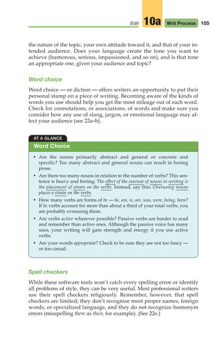 105
Edit Writ Process
10a
the nature of the topic, your own attitude toward it, and that of your in-
tended audience. Does your language create the tone you want to
achieve (humorous, serious, impassioned, and so on), and is that tone
an appropriate one, given your audience and topic?
Word choice
Word choice — or diction — offers writers an opportunity to put their
personal stamp on a piece of writing. Becoming aware of the kinds of
words you use should help you get the most mileage out of each word.
Check for connotations, or associations, of words and make sure you
consider how any use of slang, jargon, or emotional language may af-
fect your audience (see 22a–b).
AT A GLANCE
• Are the nouns primarily abstract and general or concrete and
specific? Too many abstract and general nouns can result in boring
prose.
• Are there too many nouns in relation to the number of verbs? This sen-
tence is heavy and boring: The effect of the overuse of nouns in writing is
the placement of strain on the verbs. Instead, say this: Overusing nouns
places a strain on the verbs.
• How many verbs are forms of be — be, am, is, are, was, were, being, been?
If be verbs account for more than about a third of your total verbs, you
are probably overusing them.
• Are verbs active wherever possible? Passive verbs are harder to read
and remember than active ones. Although the passive voice has many
uses, your writing will gain strength and energy if you use active
verbs.
• Are your words appropriate? Check to be sure they are not too fancy —
or too casual.
Word Choice
Spell checkers
While these software tools won’t catch every spelling error or identify
all problems of style, they can be very useful. Most professional writers
use their spell checkers religiously. Remember, however, that spell
checkers are limited; they don’t recognize most proper names, foreign
words, or specialized language, and they do not recognize homonym
errors (misspelling there as their, for example). (See 22e.)
04_LUN_66490_Pt02_(045-112)_04_LUN_66490_Pt02_(045-112).qxd 11/30/11 2:09 PM Page 105
 