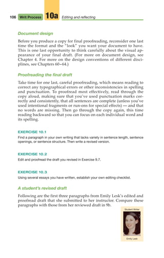 106 Writ Process Editing and reflecting
10a
Emily Lesk
Student Writer
Document design
Before you produce a copy for final proofreading, reconsider one last
time the format and the “look” you want your document to have.
This is one last opportunity to think carefully about the visual ap-
pearance of your final draft. (For more on document design, see
Chapter 4. For more on the design conventions of different disci-
plines, see Chapters 60–64.)
Proofreading the final draft
Take time for one last, careful proofreading, which means reading to
correct any typographical errors or other inconsistencies in spelling
and punctuation. To proofread most effectively, read through the
copy aloud, making sure that you’ve used punctuation marks cor-
rectly and consistently, that all sentences are complete (unless you’ve
used intentional fragments or run-ons for special effects) — and that
no words are missing. Then go through the copy again, this time
reading backward so that you can focus on each individual word and
its spelling.
EXERCISE 10.1
Find a paragraph in your own writing that lacks variety in sentence length, sentence
openings, or sentence structure. Then write a revised version.
EXERCISE 10.2
Edit and proofread the draft you revised in Exercise 9.7.
EXERCISE 10.3
Using several essays you have written, establish your own editing checklist.
A student’s revised draft
Following are the first three paragraphs from Emily Lesk’s edited and
proofread draft that she submitted to her instructor. Compare these
paragraphs with those from her reviewed draft in 9b.
04_LUN_66490_Pt02_(045-112)_04_LUN_66490_Pt02_(045-112).qxd 11/30/11 2:09 PM Page 106
 