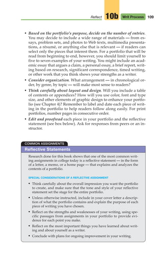 • Based on the portfolio’s purpose, decide on the number of entries.
You may decide to include a wide range of materials — from es-
says, problem sets, and photos to Web texts, multimedia presenta-
tions, a résumé, or anything else that is relevant — if readers can
select only the pieces that interest them. For a portfolio that will be
read from beginning to end, however, you should limit yourself to
five to seven examples of your writing. You might include an acad-
emic essay that argues a claim, a personal essay, a brief report, writ-
ing based on research, significant correspondence, timed writing,
or other work that you think shows your strengths as a writer.
• Consider organization. What arrangement — in chronological or-
der, by genre, by topic — will make most sense to readers?
• Think carefully about layout and design. Will you include a table
of contents or appendices? How will you use color, font and type
size, and other elements of graphic design to enhance your portfo-
lio (see Chapter 4)? Remember to label and date each piece of writ-
ing in the portfolio to help readers follow along easily. For print
portfolios, number pages in consecutive order.
• Edit and proofread each piece in your portfolio and the reflective
statement (see box below). Ask for responses from peers or an in-
structor.
109
Reflect Writ Process
10b
Reflective Statements
Research done for this book shows that one of the most common writ-
ing assignments in college today is a reflective statement — in the form
of a letter, a memo, or a home page — that explains and analyzes the
contents of a portfolio.
SPECIAL CONSIDERATIONS OF A REFLECTIVE ASSIGNMENT
• Think carefully about the overall impression you want the portfolio
to create, and make sure that the tone and style of your reflective
statement set the stage for the entire portfolio.
• Unless otherwise instructed, include in your cover letter a descrip-
tion of what the portfolio contains and explain the purpose of each
piece of writing you have chosen.
• Reflect on the strengths and weaknesses of your writing, using spe-
cific passages from assignments in your portfolio to provide evi-
dence for each point you make.
• Reflect on the most important things you have learned about writ-
ing and about yourself as a writer.
• Conclude with plans for ongoing improvement in your writing.
COMMON ASSIGNMENTS
04_LUN_66490_Pt02_(045-112)_04_LUN_66490_Pt02_(045-112).qxd 11/30/11 2:10 PM Page 109
 