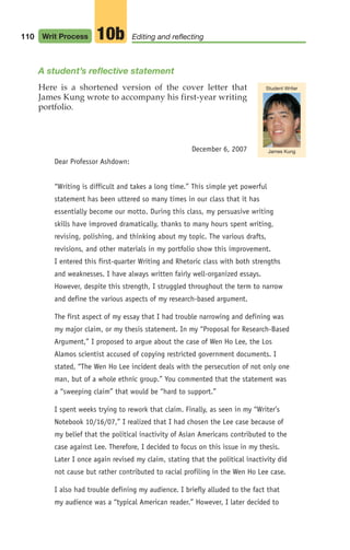 110 Writ Process Editing and reflecting
10b
A student’s reflective statement
Here is a shortened version of the cover letter that
James Kung wrote to accompany his first-year writing
portfolio.
December 6, 2007
Dear Professor Ashdown:
“Writing is difficult and takes a long time.” This simple yet powerful
statement has been uttered so many times in our class that it has
essentially become our motto. During this class, my persuasive writing
skills have improved dramatically, thanks to many hours spent writing,
revising, polishing, and thinking about my topic. The various drafts,
revisions, and other materials in my portfolio show this improvement.
I entered this first-quarter Writing and Rhetoric class with both strengths
and weaknesses. I have always written fairly well-organized essays.
However, despite this strength, I struggled throughout the term to narrow
and define the various aspects of my research-based argument.
The first aspect of my essay that I had trouble narrowing and defining was
my major claim, or my thesis statement. In my “Proposal for Research-Based
Argument,” I proposed to argue about the case of Wen Ho Lee, the Los
Alamos scientist accused of copying restricted government documents. I
stated, “The Wen Ho Lee incident deals with the persecution of not only one
man, but of a whole ethnic group.” You commented that the statement was
a “sweeping claim” that would be “hard to support.”
I spent weeks trying to rework that claim. Finally, as seen in my “Writer’s
Notebook 10/16/07,” I realized that I had chosen the Lee case because of
my belief that the political inactivity of Asian Americans contributed to the
case against Lee. Therefore, I decided to focus on this issue in my thesis.
Later I once again revised my claim, stating that the political inactivity did
not cause but rather contributed to racial profiling in the Wen Ho Lee case.
I also had trouble defining my audience. I briefly alluded to the fact that
my audience was a “typical American reader.” However, I later decided to
James Kung
Student Writer
04_LUN_66490_Pt02_(045-112)_04_LUN_66490_Pt02_(045-112).qxd 11/30/11 2:10 PM Page 110
 