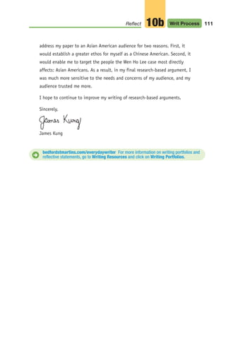 address my paper to an Asian American audience for two reasons. First, it
would establish a greater ethos for myself as a Chinese American. Second, it
would enable me to target the people the Wen Ho Lee case most directly
affects: Asian Americans. As a result, in my final research-based argument, I
was much more sensitive to the needs and concerns of my audience, and my
audience trusted me more.
I hope to continue to improve my writing of research-based arguments.
Sincerely,
James Kung
111
Reflect Writ Process
10b
bedfordstmartins.com/everydaywriter For more information on writing portfolios and
reflective statements, go to Writing Resources and click on Writing Portfolios.
D
04_LUN_66490_Pt02_(045-112)_04_LUN_66490_Pt02_(045-112).qxd 11/30/11 2:10 PM Page 111
 