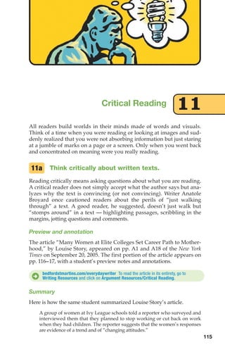 All readers build worlds in their minds made of words and visuals.
Think of a time when you were reading or looking at images and sud-
denly realized that you were not absorbing information but just staring
at a jumble of marks on a page or a screen. Only when you went back
and concentrated on meaning were you really reading.
Think critically about written texts.
Reading critically means asking questions about what you are reading.
A critical reader does not simply accept what the author says but ana-
lyzes why the text is convincing (or not convincing). Writer Anatole
Broyard once cautioned readers about the perils of “just walking
through” a text. A good reader, he suggested, doesn’t just walk but
“stomps around” in a text — highlighting passages, scribbling in the
margins, jotting questions and comments.
Preview and annotation
The article “Many Women at Elite Colleges Set Career Path to Mother-
hood,” by Louise Story, appeared on pp. A1 and A18 of the New York
Times on September 20, 2005. The first portion of the article appears on
pp. 116–17, with a student’s preview notes and annotations.
11a
Critical Reading 11
115
bedfordstmartins.com/everydaywriter To read the article in its entirety, go to
Writing Resources and click on Argument Resources/Critical Reading.
D
Summary
Here is how the same student summarized Louise Story’s article.
A group of women at Ivy League schools told a reporter who surveyed and
interviewed them that they planned to stop working or cut back on work
when they had children. The reporter suggests that the women’s responses
are evidence of a trend and of “changing attitudes.”
06_LUN_66490_Pt03_(115-160)_06_LUN_66490_Pt03_(115-160).qxd 11/30/11 2:16 PM Page 115
 