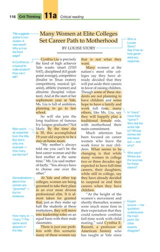 116 Crit Thinking Critical reading
11a
Cynthia Liu is precisely
the kind of high achiever
Yale wants: smart (1510
SAT), disciplined (4.0 grade
point average), competitive
(finalist in Texas oratory
competition), musical (pi-
anist), athletic (runner) and
altruistic (hospital volun-
teer). And at the start of her
sophomore year at Yale,
Ms. Liu is full of ambition,
planning to go to law
school.
So will she join the
long tradition of famous
Ivy League graduates? Not
likely. By the time she
is 30, this accomplished
19-year-old expects to be a
stay-at-home mom.
“My mother’s always
told me you can’t be the
best career woman and the
best mother at the same
time,’’ Ms. Liu said matter-
of-factly. “You always have
to choose one over the
other.”
At Yale and other top
colleges, women are being
groomed to take their place
in an ever more diverse
professional elite. It is al-
most taken for granted
that, just as they make up
half the students at these
institutions, they will move
into leadership roles on an
equal basis with their male
classmates.
There is just one prob-
lem with this scenario:
many of these women say
that is not what they
want.
Many women at the
nation’s most elite col-
leges say they have al-
ready decided that they
will put aside their careers
in favor of raising children.
Though some of these stu-
dents are not planning to
have children and some
hope to have a family and
work full time, many
others, like Ms. Liu, say
they will happily play a
traditional female role,
with motherhood their
main commitment.
Much attention has
been focused on career
women who leave the
work force to rear chil-
dren. What seems to be
changing is that while
many women in college
two or three decades ago
expected to have full-time
careers, their daughters,
while still in college, say
they have already decided
to suspend or end their
careers when they have
children.
“At the height of the
women’s movement and
shortly thereafter, women
were much more firm in
their expectation that they
could somehow combine
full-time work with child
rearing,” said Cynthia E.
Russett, a professor of
American history who
has taught at Yale since
Many Women at Elite Colleges
Set Career Path to Motherhood
BY LOUISE STORY
Title suggests
author’s con-
clusion. A
new trend?
Why is it on
the front
page?
Is Cynthia Liu
a typical fe-
male student?
How can I
tell?
Main point,
as expected
from the title.
But she’s
only one
example —
how many
are like her?
Generalizations
about how
women are
“groomed” —
but no
evidence.
Who is
Louise
Story?
See if her ar-
ticle gener-
ated any
response.
Is “many”
more than
“some”?
Who did the
writer talk
to? Whose
stories did
she leave
out — and
why?
Who says?
Where are
the sources
for these
claims?
Expert
source — her
quotation
underscores
the main
point. Do
other
experts
disagree?
How many is
“many”? The
same word
appears in
the title.
06_LUN_66490_Pt03_(115-160)_06_LUN_66490_Pt03_(115-160).qxd 11/30/11 2:16 PM Page 116
 