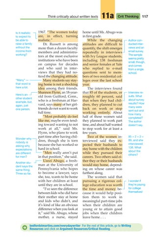 117
Think critically about written texts Crit Thinking
11a
1967. “The women today
are, in effect, turning
realistic.”
Dr. Russett is among
more than a dozen faculty
members and administra-
tors at the most exclusive
institutions who have been
on campus for decades
and who said in inter-
views that they had no-
ticed the changing attitude.
Many students say stay-
ing home is not a shocking
idea among their friends.
Shannon Flynn, an 18-year-
old from Guilford, Conn.,
who is a freshman at Har-
vard, says many of her girl-
friends do not want to work
full time.
“Most probably do feel
like me, maybe even tend-
ing toward wanting to not
work at all,” said Ms.
Flynn, who plans to work
part time after having chil-
dren, though she is torn
because she has worked so
hard in school.
“Men really aren’t put
in that position,” she said.
Uzezi Abugo, a fresh-
man at the University of
Pennsylvania who hopes
to become a lawyer, says
she, too, wants to be home
with her children at least
until they are in school.
“I’ve seen the difference
between kids who did have
their mother stay at home
and kids who didn’t, and
it’s kind of like an obvious
difference when you look at
it,” said Ms. Abugo, whose
mother, a nurse, stayed
home until Ms. Abugo was
in first grade.
While the changing
attitudes are difficult to
quantify, the shift emerges
repeatedly in interviews
with Ivy League students,
including 138 freshman
and senior females at Yale
who replied to e-mail
questions sent to mem-
bers of two residential col-
leges over the last school
year.
The interviews found
that 85 of the students, or
roughly 60 percent, said
that when they had chil-
dren, they planned to cut
back on work or stop
working entirely. About
half of those women said
they planned to work part
time, and about half wanted
to stop work for at least a
few years.
Two of the women in-
terviewed said they ex-
pected their husbands to
stay home with the children
while they pursued their
careers. Two others said ei-
ther they or their husbands
would stay home, depend-
ing on whose career was
furthest along.
The women said that
pursuing a rigorous col-
lege education was worth
the time and money be-
cause it would help posi-
tion them to work in
meaningful part-time jobs
when their children are
young or to attain good
jobs when their children
leave home. . . .
“Many” —
that word is
here a lot.
Wonder why
nobody is
asking why
expectations
are different
for men?
Here’s an-
other student
example, but,
again, just
one person.
Another stu-
dent says the
same thing.
Three so far.
Author con-
ducted inter-
views and an
email survey.
The sample
seems pretty
small, though,
and comes
from a single
school.
Interview re-
sults. What
about survey
results? How
many were
sent out and
how many
completed?
The author
doesn’t say.
I wonder if
they’re paying
for college
themselves!
85 + 2 + 2 =
89, and she
interviewed
138. What
about the
others?
Is it realistic
to expect to
be able to
raise a family
without the
income from
working?
bedfordstmartins.com/everydaywriter For the rest of this article, go to Writing
Resources and click on Argument Resources/Critical Reading.
D
06_LUN_66490_Pt03_(115-160)_06_LUN_66490_Pt03_(115-160).qxd 11/30/11 2:16 PM Page 117
 