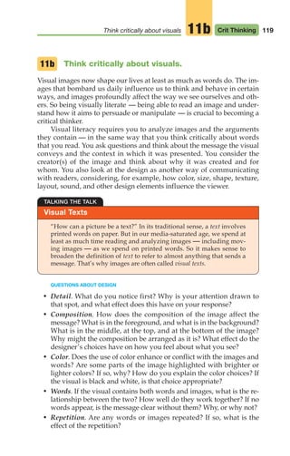 119
Think critically about visuals Crit Thinking
11b
Think critically about visuals.
Visual images now shape our lives at least as much as words do. The im-
ages that bombard us daily influence us to think and behave in certain
ways, and images profoundly affect the way we see ourselves and oth-
ers. So being visually literate — being able to read an image and under-
stand how it aims to persuade or manipulate — is crucial to becoming a
critical thinker.
Visual literacy requires you to analyze images and the arguments
they contain — in the same way that you think critically about words
that you read. You ask questions and think about the message the visual
conveys and the context in which it was presented. You consider the
creator(s) of the image and think about why it was created and for
whom. You also look at the design as another way of communicating
with readers, considering, for example, how color, size, shape, texture,
layout, sound, and other design elements influence the viewer.
11b
Visual Texts
TALKING THE TALK
“How can a picture be a text?” In its traditional sense, a text involves
printed words on paper. But in our media-saturated age, we spend at
least as much time reading and analyzing images — including mov-
ing images — as we spend on printed words. So it makes sense to
broaden the definition of text to refer to almost anything that sends a
message. That’s why images are often called visual texts.
QUESTIONS ABOUT DESIGN
• Detail. What do you notice first? Why is your attention drawn to
that spot, and what effect does this have on your response?
• Composition. How does the composition of the image affect the
message? What is in the foreground, and what is in the background?
What is in the middle, at the top, and at the bottom of the image?
Why might the composition be arranged as it is? What effect do the
designer’s choices have on how you feel about what you see?
• Color. Does the use of color enhance or conflict with the images and
words? Are some parts of the image highlighted with brighter or
lighter colors? If so, why? How do you explain the color choices? If
the visual is black and white, is that choice appropriate?
• Words. If the visual contains both words and images, what is the re-
lationship between the two? How well do they work together? If no
words appear, is the message clear without them? Why, or why not?
• Repetition. Are any words or images repeated? If so, what is the
effect of the repetition?
06_LUN_66490_Pt03_(115-160)_06_LUN_66490_Pt03_(115-160).qxd 11/30/11 2:16 PM Page 119
 