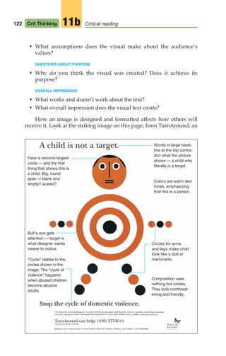 Face is second-largest
circle — and the first
thing that shows this is
a child. Big, round
eyes — blank and
empty? scared?
“Cycle” relates to the
circles shown in the
image. The “cycle of
violence” happens
when abused children
become abusive
adults.
Bull’s-eye gets
attention — target is
what designer wants
viewer to notice.
Words in large head-
line at the top contra-
dict what the picture
shows — a child who
literally is a target.
Colors are warm skin
tones, emphasizing
that this is a person.
Circles for arms
and legs make child
look like a doll or
marionette.
Composition uses
nothing but circles.
They look nonthreat-
ening and friendly.
• What assumptions does the visual make about the audience’s
values?
QUESTIONS ABOUT PURPOSE
• Why do you think the visual was created? Does it achieve its
purpose?
OVERALL IMPRESSION
• What works and doesn’t work about the text?
• What overall impression does the visual text create?
How an image is designed and formatted affects how others will
receive it. Look at the striking image on this page, from TurnAround, an
122 Crit Thinking Critical reading
11b
06_LUN_66490_Pt03_(115-160)_06_LUN_66490_Pt03_(115-160).qxd 11/30/11 2:16 PM Page 122
 