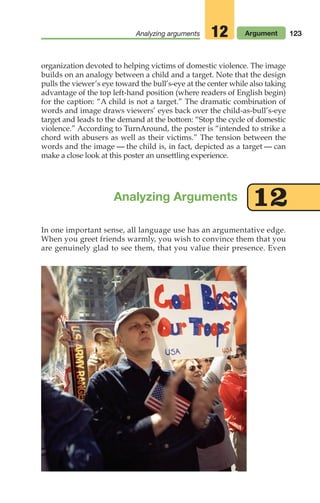 In one important sense, all language use has an argumentative edge.
When you greet friends warmly, you wish to convince them that you
are genuinely glad to see them, that you value their presence. Even
Analyzing Arguments 12
123
Analyzing arguments Argument
12
organization devoted to helping victims of domestic violence. The image
builds on an analogy between a child and a target. Note that the design
pulls the viewer’s eye toward the bull’s-eye at the center while also taking
advantage of the top left-hand position (where readers of English begin)
for the caption: “A child is not a target.” The dramatic combination of
words and image draws viewers’ eyes back over the child-as-bull’s-eye
target and leads to the demand at the bottom: “Stop the cycle of domestic
violence.” According to TurnAround, the poster is “intended to strike a
chord with abusers as well as their victims.” The tension between the
words and the image — the child is, in fact, depicted as a target — can
make a close look at this poster an unsettling experience.
06_LUN_66490_Pt03_(115-160)_06_LUN_66490_Pt03_(115-160).qxd 11/30/11 2:16 PM Page 123
 