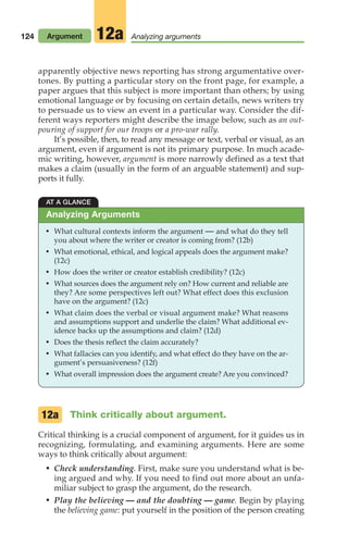 124 Argument Analyzing arguments
12a
apparently objective news reporting has strong argumentative over-
tones. By putting a particular story on the front page, for example, a
paper argues that this subject is more important than others; by using
emotional language or by focusing on certain details, news writers try
to persuade us to view an event in a particular way. Consider the dif-
ferent ways reporters might describe the image below, such as an out-
pouring of support for our troops or a pro-war rally.
It’s possible, then, to read any message or text, verbal or visual, as an
argument, even if argument is not its primary purpose. In much acade-
mic writing, however, argument is more narrowly defined as a text that
makes a claim (usually in the form of an arguable statement) and sup-
ports it fully.
AT A GLANCE
• What cultural contexts inform the argument — and what do they tell
you about where the writer or creator is coming from? (12b)
• What emotional, ethical, and logical appeals does the argument make?
(12c)
• How does the writer or creator establish credibility? (12c)
• What sources does the argument rely on? How current and reliable are
they? Are some perspectives left out? What effect does this exclusion
have on the argument? (12c)
• What claim does the verbal or visual argument make? What reasons
and assumptions support and underlie the claim? What additional ev-
idence backs up the assumptions and claim? (12d)
• Does the thesis reflect the claim accurately?
• What fallacies can you identify, and what effect do they have on the ar-
gument’s persuasiveness? (12f)
• What overall impression does the argument create? Are you convinced?
Analyzing Arguments
Think critically about argument.
Critical thinking is a crucial component of argument, for it guides us in
recognizing, formulating, and examining arguments. Here are some
ways to think critically about argument:
• Check understanding. First, make sure you understand what is be-
ing argued and why. If you need to find out more about an unfa-
miliar subject to grasp the argument, do the research.
• Play the believing — and the doubting — game. Begin by playing
the believing game: put yourself in the position of the person creating
12a
06_LUN_66490_Pt03_(115-160)_06_LUN_66490_Pt03_(115-160).qxd 11/30/11 2:16 PM Page 124
 