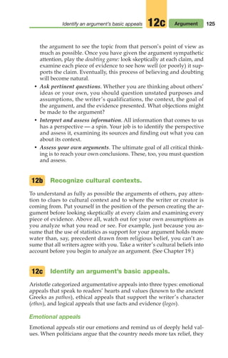 the argument to see the topic from that person’s point of view as
much as possible. Once you have given the argument sympathetic
attention, play the doubting game: look skeptically at each claim, and
examine each piece of evidence to see how well (or poorly) it sup-
ports the claim. Eventually, this process of believing and doubting
will become natural.
• Ask pertinent questions. Whether you are thinking about others’
ideas or your own, you should question unstated purposes and
assumptions, the writer’s qualifications, the context, the goal of
the argument, and the evidence presented. What objections might
be made to the argument?
• Interpret and assess information. All information that comes to us
has a perspective — a spin. Your job is to identify the perspective
and assess it, examining its sources and finding out what you can
about its context.
• Assess your own arguments. The ultimate goal of all critical think-
ing is to reach your own conclusions. These, too, you must question
and assess.
Recognize cultural contexts.
To understand as fully as possible the arguments of others, pay atten-
tion to clues to cultural context and to where the writer or creator is
coming from. Put yourself in the position of the person creating the ar-
gument before looking skeptically at every claim and examining every
piece of evidence. Above all, watch out for your own assumptions as
you analyze what you read or see. For example, just because you as-
sume that the use of statistics as support for your argument holds more
water than, say, precedent drawn from religious belief, you can’t as-
sume that all writers agree with you. Take a writer’s cultural beliefs into
account before you begin to analyze an argument. (See Chapter 19.)
Identify an argument’s basic appeals.
Aristotle categorized argumentative appeals into three types: emotional
appeals that speak to readers’ hearts and values (known to the ancient
Greeks as pathos), ethical appeals that support the writer’s character
(ethos), and logical appeals that use facts and evidence (logos).
Emotional appeals
Emotional appeals stir our emotions and remind us of deeply held val-
ues. When politicians argue that the country needs more tax relief, they
12c
12b
125
Identify an argument’s basic appeals Argument
12c
06_LUN_66490_Pt03_(115-160)_06_LUN_66490_Pt03_(115-160).qxd 11/30/11 2:16 PM Page 125
 