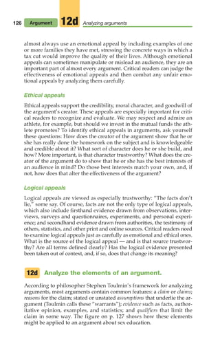 126 Argument Analyzing arguments
12d
almost always use an emotional appeal by including examples of one
or more families they have met, stressing the concrete ways in which a
tax cut would improve the quality of their lives. Although emotional
appeals can sometimes manipulate or mislead an audience, they are an
important part of almost every argument. Critical readers can judge the
effectiveness of emotional appeals and then combat any unfair emo-
tional appeals by analyzing them carefully.
Ethical appeals
Ethical appeals support the credibility, moral character, and goodwill of
the argument’s creator. These appeals are especially important for criti-
cal readers to recognize and evaluate. We may respect and admire an
athlete, for example, but should we invest in the mutual funds the ath-
lete promotes? To identify ethical appeals in arguments, ask yourself
these questions: How does the creator of the argument show that he or
she has really done the homework on the subject and is knowledgeable
and credible about it? What sort of character does he or she build, and
how? More important, is that character trustworthy? What does the cre-
ator of the argument do to show that he or she has the best interests of
an audience in mind? Do those best interests match your own, and, if
not, how does that alter the effectiveness of the argument?
Logical appeals
Logical appeals are viewed as especially trustworthy: “The facts don’t
lie,” some say. Of course, facts are not the only type of logical appeals,
which also include firsthand evidence drawn from observations, inter-
views, surveys and questionnaires, experiments, and personal experi-
ence; and secondhand evidence drawn from authorities, the testimony of
others, statistics, and other print and online sources. Critical readers need
to examine logical appeals just as carefully as emotional and ethical ones.
What is the source of the logical appeal — and is that source trustwor-
thy? Are all terms defined clearly? Has the logical evidence presented
been taken out of context, and, if so, does that change its meaning?
Analyze the elements of an argument.
According to philosopher Stephen Toulmin’s framework for analyzing
arguments, most arguments contain common features: a claim or claims;
reasons for the claim; stated or unstated assumptions that underlie the ar-
gument (Toulmin calls these “warrants”); evidence such as facts, author-
itative opinion, examples, and statistics; and qualifiers that limit the
claim in some way. The figure on p. 127 shows how these elements
might be applied to an argument about sex education.
12d
06_LUN_66490_Pt03_(115-160)_06_LUN_66490_Pt03_(115-160).qxd 11/30/11 2:16 PM Page 126
 