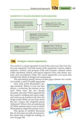 Analyze visual arguments.
You analyze a visual argument in much the same way that you ana-
lyze any argument. You look closely at the argument’s creator, subject,
audience, context, and purpose (11b) and consider cultural values
(12b); emotional, ethical, and logical appeals (12c); and claims, rea-
sons, and assumptions (12d). For visual arguments, you must also
consider the effects of design and composition.
The advertising parody shown on this page contains few words,
yet it makes a series of subtle arguments.
First, look at the illustration’s de-
sign elements. Where is your eye first
drawn — to the box, the woman, or the
text? What does the box design
resemble, and why? What argument do
the woman’s clothing and stance make,
and what era of American life does the
image evoke? What can you learn about
the ad’s creator, the nonprofit group
Adbusters? What is the ad making fun
of? What audience does it aim to reach?
What purpose might this parody serve?
One group of students discussed
this ad and came up with several possi-
ble claims that it might be making, as
seen on page 128.
12e
127
Analyze visual arguments Argument
12e
ELEMENTS OF A TOULMIN ARGUMENT ON SEX-EDUCATION
Claim: Parents should provide sex
education at home and encourage
additional education in schools and
community centers.
Reasons: More than a million
teenagers get pregnant every year,
almost all unintentionally.
Assumptions: Understanding sex
helps prevent unwanted pregnancy.
Teenagers are not ready to
become parents.
Evidence: Studies in Sweden, the
Netherlands, France, and Canada
demonstrate that extensive sex education
results in reduced numbers of teen
pregnancies.
Qualifiers: The sex education
provided should take into
consideration the culture and faith
of families involved.
06_LUN_66490_Pt03_(115-160)_06_LUN_66490_Pt03_(115-160).qxd 11/30/11 2:16 PM Page 127
 