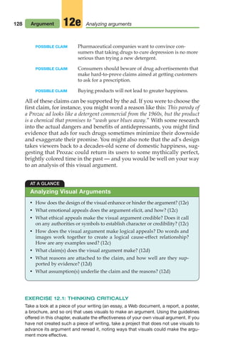 POSSIBLE CLAIM Pharmaceutical companies want to convince con-
sumers that taking drugs to cure depression is no more
serious than trying a new detergent.
POSSIBLE CLAIM Consumers should beware of drug advertisements that
make hard-to-prove claims aimed at getting customers
to ask for a prescription.
POSSIBLE CLAIM Buying products will not lead to greater happiness.
All of these claims can be supported by the ad. If you were to choose the
first claim, for instance, you might word a reason like this: This parody of
a Prozac ad looks like a detergent commercial from the 1960s, but the product
is a chemical that promises to “wash your blues away.” With some research
into the actual dangers and benefits of antidepressants, you might find
evidence that ads for such drugs sometimes minimize their downside
and exaggerate their promise. You might also note that the ad’s design
takes viewers back to a decades-old scene of domestic happiness, sug-
gesting that Prozac could return its users to some mythically perfect,
brightly colored time in the past — and you would be well on your way
to an analysis of this visual argument.
128 Argument Analyzing arguments
12e
AT A GLANCE
• How does the design of the visual enhance or hinder the argument? (12e)
• What emotional appeals does the argument elicit, and how? (12c)
• What ethical appeals make the visual argument credible? Does it call
on any authorities or symbols to establish character or credibility? (12c)
• How does the visual argument make logical appeals? Do words and
images work together to create a logical cause-effect relationship?
How are any examples used? (12c)
• What claim(s) does the visual argument make? (12d)
• What reasons are attached to the claim, and how well are they sup-
ported by evidence? (12d)
• What assumption(s) underlie the claim and the reasons? (12d)
Analyzing Visual Arguments
EXERCISE 12.1: THINKING CRITICALLY
Take a look at a piece of your writing (an essay, a Web document, a report, a poster,
a brochure, and so on) that uses visuals to make an argument. Using the guidelines
offered in this chapter, evaluate the effectiveness of your own visual argument. If you
have not created such a piece of writing, take a project that does not use visuals to
advance its argument and reread it, noting ways that visuals could make the argu-
ment more effective.
06_LUN_66490_Pt03_(115-160)_06_LUN_66490_Pt03_(115-160).qxd 11/30/11 2:16 PM Page 128
 