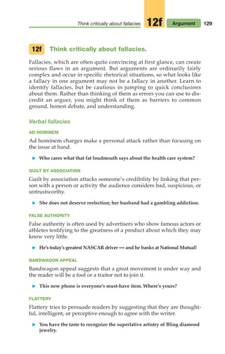 129
Think critically about fallacies Argument
12f
Think critically about fallacies.
Fallacies, which are often quite convincing at first glance, can create
serious flaws in an argument. But arguments are ordinarily fairly
complex and occur in specific rhetorical situations, so what looks like
a fallacy in one argument may not be a fallacy in another. Learn to
identify fallacies, but be cautious in jumping to quick conclusions
about them. Rather than thinking of them as errors you can use to dis-
credit an arguer, you might think of them as barriers to common
ground, honest debate, and understanding.
Verbal fallacies
AD HOMINEM
Ad hominem charges make a personal attack rather than focusing on
the issue at hand.
䊳 Who cares what that fat loudmouth says about the health care system?
GUILT BY ASSOCIATION
Guilt by association attacks someone’s credibility by linking that per-
son with a person or activity the audience considers bad, suspicious, or
untrustworthy.
䊳 She does not deserve reelection; her husband had a gambling addiction.
FALSE AUTHORITY
False authority is often used by advertisers who show famous actors or
athletes testifying to the greatness of a product about which they may
know very little.
䊳 He’s today’s greatest NASCAR driver — and he banks at National Mutual!
BANDWAGON APPEAL
Bandwagon appeal suggests that a great movement is under way and
the reader will be a fool or a traitor not to join it.
䊳 This new phone is everyone’s must-have item. Where’s yours?
FLATTERY
Flattery tries to persuade readers by suggesting that they are thought-
ful, intelligent, or perceptive enough to agree with the writer.
䊳 You have the taste to recognize the superlative artistry of Bling diamond
jewelry.
12f
06_LUN_66490_Pt03_(115-160)_06_LUN_66490_Pt03_(115-160).qxd 11/30/11 2:16 PM Page 129
 