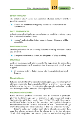 131
Think critically about fallacies Argument
12f
EITHER-OR FALLACY
The either-or fallacy insists that a complex situation can have only two
possible outcomes.
䊳 If we do not build the new highway, businesses downtown will be
forced to close.
HASTY GENERALIZATION
A hasty generalization bases a conclusion on too little evidence or on
bad or misunderstood evidence.
䊳 I couldn’t understand the lecture today, so I’m sure this course will be
impossible.
OVERSIMPLIFICATION
Oversimplification claims an overly direct relationship between a cause
and an effect.
䊳 If we prohibit the sale of alcohol, we will get rid of binge drinking.
STRAW MAN
A straw-man argument misrepresents the opposition by pretending
that opponents agree with something that few reasonable people would
support.
䊳 My opponent believes that we should offer therapy to the terrorists. I
disagree.
Visual fallacies
Fallacies can also take the form of misleading images. The sheer power
of images can make them especially difficult to analyze — people tend
to believe what they see. Nevertheless, photographs and other visuals
can be manipulated to present a false impression.
MISLEADING PHOTOGRAPHS
Faked or altered photos have existed since the invention of photogra-
phy. On the following page, for example, is a photograph of Joseph
Stalin, the Soviet Union’s leader from 1929 to 1953, with his commis-
sar Nikolai Yezhov. Stalin and the commissar had a political disagree-
ment that resulted in Yezhov’s execution in 1940. The second image
shows the same photo after Stalin had it doctored to rewrite history.
Today’s technology makes such photo alterations easier than
ever. But photographs need not be altered to try to fool viewers.
Think of all the photos that make a politician look misleadingly bad
06_LUN_66490_Pt03_(115-160)_06_LUN_66490_Pt03_(115-160).qxd 11/30/11 2:16 PM Page 131
 