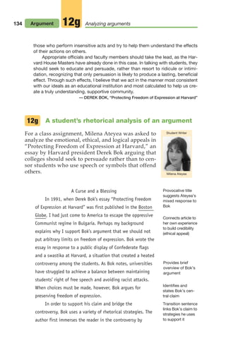 134 Argument Analyzing arguments
12g
A student’s rhetorical analysis of an argument
For a class assignment, Milena Ateyea was asked to
analyze the emotional, ethical, and logical appeals in
“Protecting Freedom of Expression at Harvard,” an
essay by Harvard president Derek Bok arguing that
colleges should seek to persuade rather than to cen-
sor students who use speech or symbols that offend
others.
12g
A Curse and a Blessing
In 1991, when Derek Bok’s essay “Protecting Freedom
of Expression at Harvard” was first published in the Boston
Globe, I had just come to America to escape the oppressive
Communist regime in Bulgaria. Perhaps my background
explains why I support Bok’s argument that we should not
put arbitrary limits on freedom of expression. Bok wrote the
essay in response to a public display of Confederate flags
and a swastika at Harvard, a situation that created a heated
controversy among the students. As Bok notes, universities
have struggled to achieve a balance between maintaining
students’ right of free speech and avoiding racist attacks.
When choices must be made, however, Bok argues for
preserving freedom of expression.
In order to support his claim and bridge the
controversy, Bok uses a variety of rhetorical strategies. The
author first immerses the reader in the controversy by
Provocative title
suggests Ateyea’s
mixed response to
Bok
Connects article to
her own experience
to build credibility
(ethical appeal)
Milena Ateyea
Student Writer
those who perform insensitive acts and try to help them understand the effects
of their actions on others.
Appropriate officials and faculty members should take the lead, as the Har-
vard House Masters have already done in this case. In talking with students, they
should seek to educate and persuade, rather than resort to ridicule or intimi-
dation, recognizing that only persuasion is likely to produce a lasting, beneficial
effect. Through such effects, I believe that we act in the manner most consistent
with our ideals as an educational institution and most calculated to help us cre-
ate a truly understanding, supportive community.
— DEREK BOK, “Protecting Freedom of Expression at Harvard”
Provides brief
overview of Bok’s
argument
Transition sentence
links Bok’s claim to
strategies he uses
to support it
Identifies and
states Bok’s cen-
tral claim
06_LUN_66490_Pt03_(115-160)_06_LUN_66490_Pt03_(115-160).qxd 11/30/11 2:16 PM Page 134
 