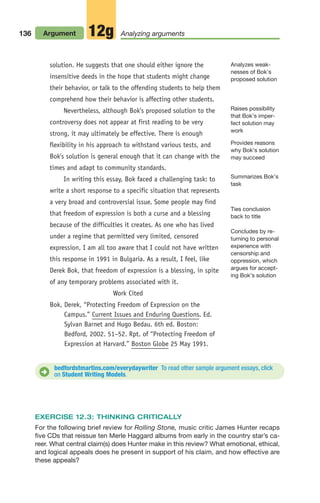 solution. He suggests that one should either ignore the
insensitive deeds in the hope that students might change
their behavior, or talk to the offending students to help them
comprehend how their behavior is affecting other students.
Nevertheless, although Bok's proposed solution to the
controversy does not appear at first reading to be very
strong, it may ultimately be effective. There is enough
flexibility in his approach to withstand various tests, and
Bok's solution is general enough that it can change with the
times and adapt to community standards.
In writing this essay, Bok faced a challenging task: to
write a short response to a specific situation that represents
a very broad and controversial issue. Some people may find
that freedom of expression is both a curse and a blessing
because of the difficulties it creates. As one who has lived
under a regime that permitted very limited, censored
expression, I am all too aware that I could not have written
this response in 1991 in Bulgaria. As a result, I feel, like
Derek Bok, that freedom of expression is a blessing, in spite
of any temporary problems associated with it.
Work Cited
Bok, Derek, “Protecting Freedom of Expression on the
Campus.” Current Issues and Enduring Questions. Ed.
Sylvan Barnet and Hugo Bedau. 6th ed. Boston:
Bedford, 2002. 51–52. Rpt. of “Protecting Freedom of
Expression at Harvard.” Boston Globe 25 May 1991.
136 Argument Analyzing arguments
12g
Summarizes Bok’s
task
Provides reasons
why Bok’s solution
may succeed
Ties conclusion
back to title
Concludes by re-
turning to personal
experience with
censorship and
oppression, which
argues for accept-
ing Bok’s solution
Analyzes weak-
nesses of Bok’s
proposed solution
Raises possibility
that Bok’s imper-
fect solution may
work
bedfordstmartins.com/everydaywriter To read other sample argument essays, click
on Student Writing Models.
D
EXERCISE 12.3: THINKING CRITICALLY
For the following brief review for Rolling Stone, music critic James Hunter recaps
five CDs that reissue ten Merle Haggard albums from early in the country star’s ca-
reer. What central claim(s) does Hunter make in this review? What emotional, ethical,
and logical appeals does he present in support of his claim, and how effective are
these appeals?
06_LUN_66490_Pt03_(115-160)_06_LUN_66490_Pt03_(115-160).qxd 11/30/11 2:16 PM Page 136
 