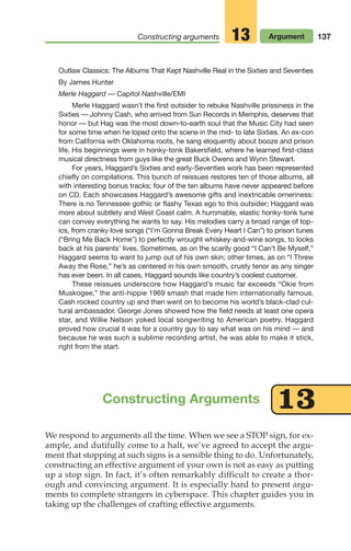 137
Constructing arguments Argument
13
Outlaw Classics: The Albums That Kept Nashville Real in the Sixties and Seventies
By James Hunter
Merle Haggard — Capitol Nashville/EMI
Merle Haggard wasn’t the first outsider to rebuke Nashville prissiness in the
Sixties — Johnny Cash, who arrived from Sun Records in Memphis, deserves that
honor — but Hag was the most down-to-earth soul that the Music City had seen
for some time when he loped onto the scene in the mid- to late Sixties. An ex-con
from California with Oklahoma roots, he sang eloquently about booze and prison
life. His beginnings were in honky-tonk Bakersfield, where he learned first-class
musical directness from guys like the great Buck Owens and Wynn Stewart.
For years, Haggard’s Sixties and early-Seventies work has been represented
chiefly on compilations. This bunch of reissues restores ten of those albums, all
with interesting bonus tracks; four of the ten albums have never appeared before
on CD. Each showcases Haggard’s awesome gifts and inextricable orneriness:
There is no Tennessee gothic or flashy Texas ego to this outsider; Haggard was
more about subtlety and West Coast calm. A hummable, elastic honky-tonk tune
can convey everything he wants to say. His melodies carry a broad range of top-
ics, from cranky love songs (“I’m Gonna Break Every Heart I Can”) to prison tunes
(“Bring Me Back Home”) to perfectly wrought whiskey-and-wine songs, to looks
back at his parents’ lives. Sometimes, as on the scarily good “I Can’t Be Myself,”
Haggard seems to want to jump out of his own skin; other times, as on “I Threw
Away the Rose,” he’s as centered in his own smooth, crusty tenor as any singer
has ever been. In all cases, Haggard sounds like country’s coolest customer.
These reissues underscore how Haggard’s music far exceeds “Okie from
Muskogee,” the anti-hippie 1969 smash that made him internationally famous.
Cash rocked country up and then went on to become his world’s black-clad cul-
tural ambassador. George Jones showed how the field needs at least one opera
star, and Willie Nelson yoked local songwriting to American poetry. Haggard
proved how crucial it was for a country guy to say what was on his mind — and
because he was such a sublime recording artist, he was able to make it stick,
right from the start.
We respond to arguments all the time. When we see a STOP sign, for ex-
ample, and dutifully come to a halt, we’ve agreed to accept the argu-
ment that stopping at such signs is a sensible thing to do. Unfortunately,
constructing an effective argument of your own is not as easy as putting
up a stop sign. In fact, it’s often remarkably difficult to create a thor-
ough and convincing argument. It is especially hard to present argu-
ments to complete strangers in cyberspace. This chapter guides you in
taking up the challenges of crafting effective arguments.
Constructing Arguments 13
06_LUN_66490_Pt03_(115-160)_06_LUN_66490_Pt03_(115-160).qxd 11/30/11 2:16 PM Page 137
 