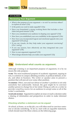 138 Argument Constructing arguments
13a
AT A GLANCE
• What is the purpose of your argument — to win? to convince others?
to explore an issue? (13a)
• Is the point you want to make arguable? (13a)
• Have you formulated a strong working thesis that includes a clear
claim and good reasons? (13b)
• Have you considered your audience in shaping your appeals? (13d)
• How have you established your own credibility in the argument? (13e)
• How have you incorporated logical and emotional appeals into your
argument? (13f and g)
• If you use visuals, do they help make your argument convincing?
(13e, f, and g)
• If you use sources, how effectively are they integrated into your
argument? (13h)
• How is your argument organized? (13i)
• What design elements help you make your argument? (13j)
Reviewing Your Argument
Understand what counts as argument.
Although winning is an important purpose of argument, it is by no
means the only purpose.
TO WIN The most traditional purpose of academic argument, arguing to
win, is common in campus debating societies, in political debates, in tri-
als, and often in business. The writer or speaker aims to present a
position that will prevail over some other position.
TO CONVINCE Often, out-and-out defeat of another’s position is not only
unrealistic but undesirable. Instead, the goal might be to convince
another person to change his or her mind. Doing so calls on a writer to
provide compelling reasons for an audience to accept some or all of the
writer’s conclusions.
TO EXPLORE AN ISSUE Argument to explore an issue or reach a decision seeks
a sharing of information and perspectives in order to make informed
choices.
Checking whether a statement can be argued
At school, at home, or on the job, you will often need to convince some-
one or decide something. To do so, start with an arguable statement,
which should meet the three criteria on the following page.
13a
06_LUN_66490_Pt03_(115-160)_06_LUN_66490_Pt03_(115-160).qxd 11/30/11 2:16 PM Page 138
 